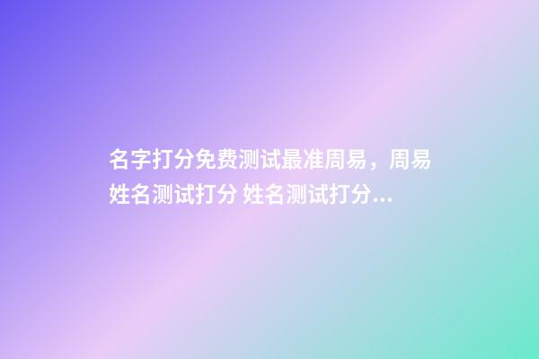 名字打分免费测试最准周易，周易姓名测试打分 姓名测试打分，免费测名字打分2022，生辰八字最准确的